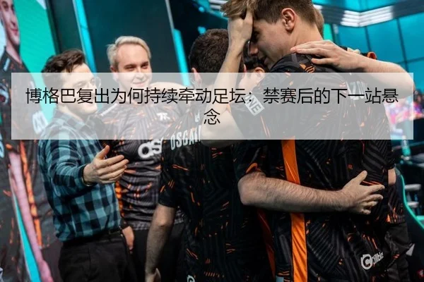 博格巴复出为何持续牵动足坛：禁赛后的下一站悬念